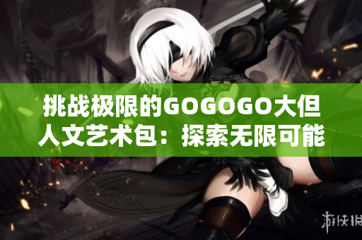 挑戰(zhàn)極限的GOGOGO大但人文藝術(shù)包：探索無限可能與深度的藝術(shù)世界