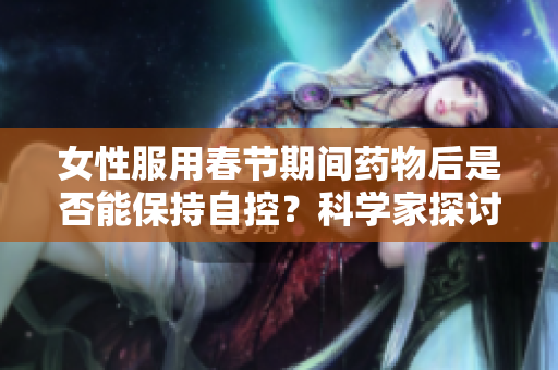 女性服用春節(jié)期間藥物后是否能保持自控？科學家探討藥物對女性行為的影響