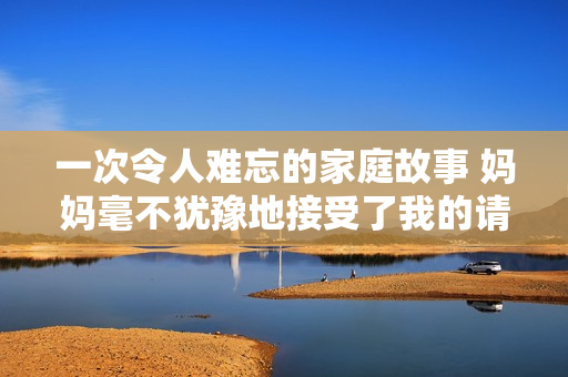 一次令人難忘的家庭故事 媽媽毫不猶豫地接受了我的請(qǐng)求
