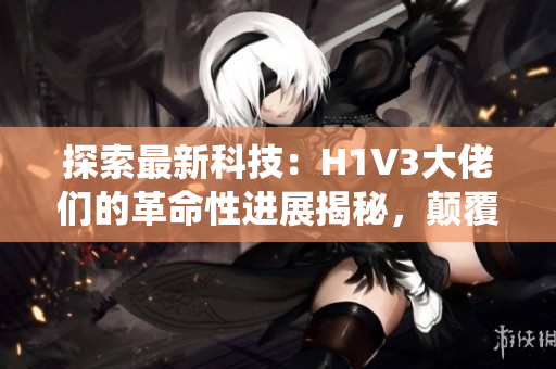 探索最新科技：H1V3大佬們的革命性進展揭秘，顛覆傳統(tǒng)認(rèn)知！