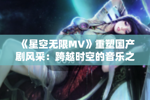 《星空無限MV》重塑國產(chǎn)劇風(fēng)采：跨越時空的音樂之旅