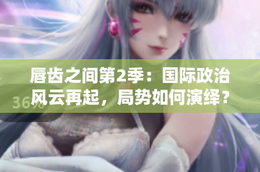 唇齒之間第2季：國(guó)際政治風(fēng)云再起，局勢(shì)如何演繹？