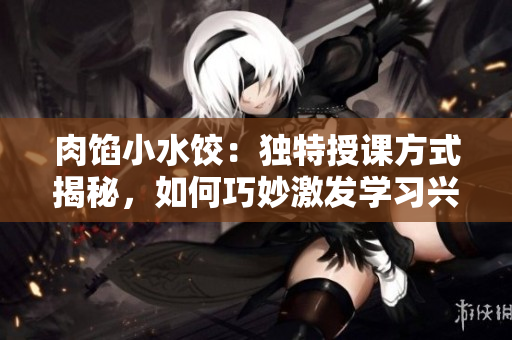 肉餡小水餃：獨特授課方式揭秘，如何巧妙激發(fā)學習興趣？