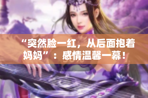 “突然臉一紅，從后面抱著媽媽”：感情溫馨一幕！