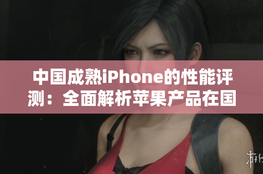 中國成熟iPhone的性能評測：全面解析蘋果產(chǎn)品在國內(nèi)的表現(xiàn)
