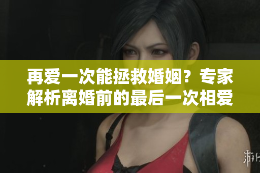 再愛一次能拯救婚姻？專家解析離婚前的最后一次相愛的重要性