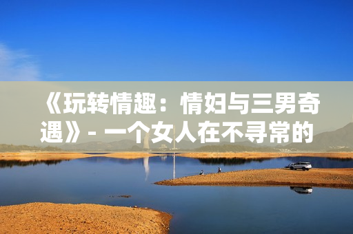 《玩轉(zhuǎn)情趣：情婦與三男奇遇》- 一個女人在不尋常的情境中探索性愛。