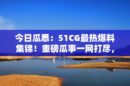 今日瓜悉：51CG最熱爆料集錦！重磅瓜事一網(wǎng)打盡，精彩絕倫！