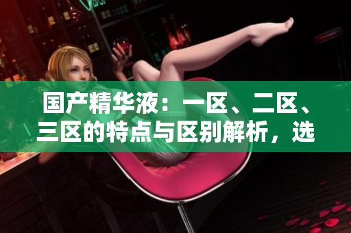 國產(chǎn)精華液：一區(qū)、二區(qū)、三區(qū)的特點(diǎn)與區(qū)別解析，選購指南