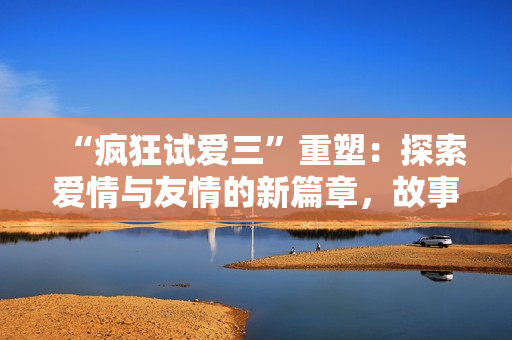 “瘋狂試愛三”重塑：探索愛情與友情的新篇章，故事不止于浪漫