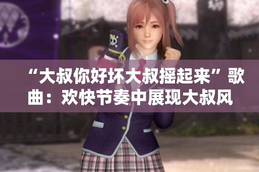 “大叔你好壞大叔搖起來”歌曲：歡快節(jié)奏中展現(xiàn)大叔風采