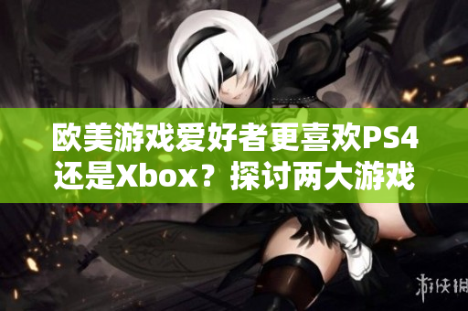 歐美游戲愛好者更喜歡PS4還是Xbox？探討兩大游戲機在歐美市場的競爭態(tài)勢