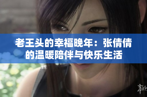 老王頭的幸福晚年：張倩倩的溫暖陪伴與快樂生活
