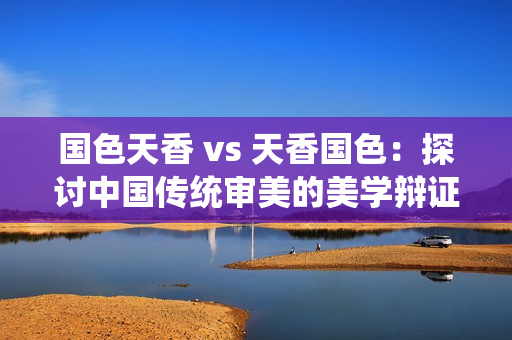 國色天香 vs 天香國色：探討中國傳統(tǒng)審美的美學辯證