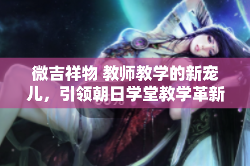 微吉祥物 教師教學(xué)的新寵兒，引領(lǐng)朝日學(xué)堂教學(xué)革新