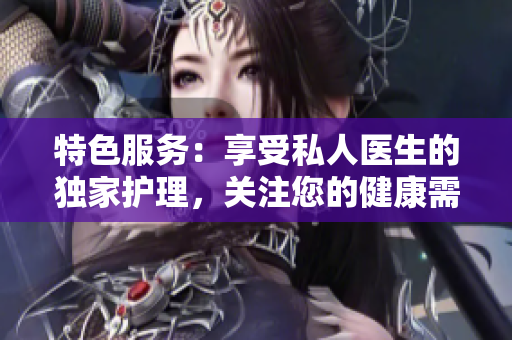 特色服務(wù)：享受私人醫(yī)生的獨(dú)家護(hù)理，關(guān)注您的健康需求