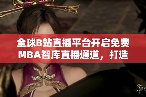 全球B站直播平臺(tái)開啟免費(fèi)MBA智庫直播通道，打造國際MBA學(xué)習(xí)新空間