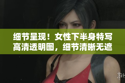 細(xì)節(jié)呈現(xiàn)!女性下半身特寫高清透明圖,細(xì)節(jié)清晰無(wú)遮擋,令人驚艷的視覺(jué)享受! 細(xì)節(jié)呈現(xiàn)!女性下半身特寫高清透明圖,細(xì)節(jié)清晰無(wú)遮擋,令人驚艷的視覺(jué)享受!