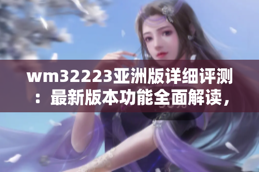 wm32223亞洲版詳細(xì)評測：最新版本功能全面解讀，性能優(yōu)劣對比以及用戶體驗(yàn)分享
