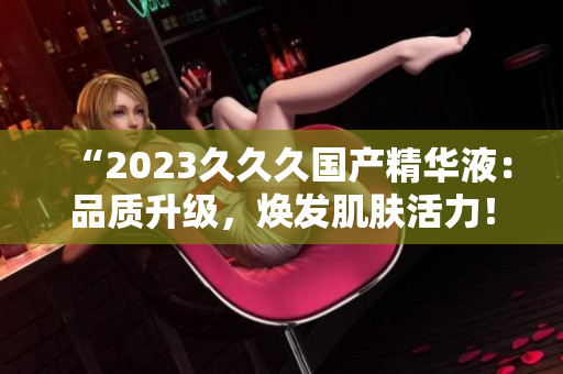 “2023久久久國產精華液:品質升級,煥發(fā)肌膚活力!” “2023久久久國產精華液:品質升級,煥發(fā)肌膚活力!”