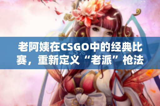 老阿姨在CSGO中的經(jīng)典比賽，重新定義“老派”槍法展示