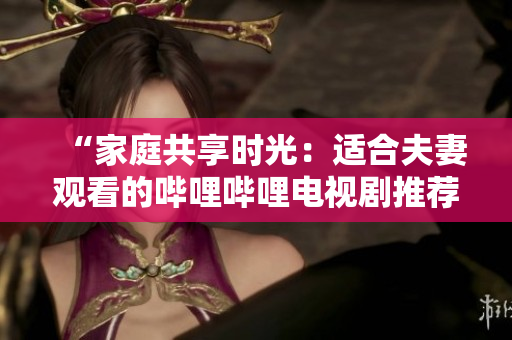 “家庭共享時光：適合夫妻觀看的嗶哩嗶哩電視劇推薦”