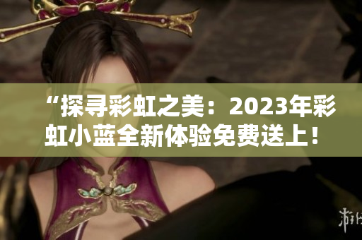 “探尋彩虹之美：2023年彩虹小藍(lán)全新體驗(yàn)免費(fèi)送上！”