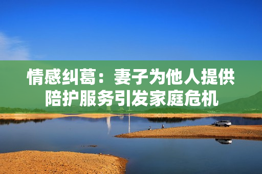 情感糾葛：妻子為他人提供陪護(hù)服務(wù)引發(fā)家庭危機(jī)