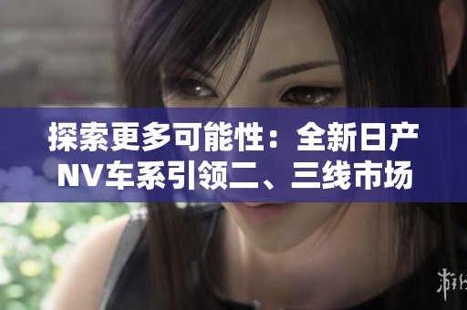 探索更多可能性：全新日產(chǎn)NV車系引領二、三線市場