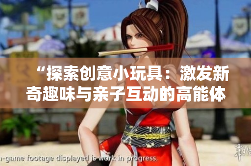 “探索創(chuàng)意小玩具：激發(fā)新奇趣味與親子互動(dòng)的高能體驗(yàn)”