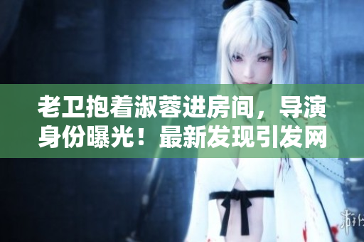 老衛(wèi)抱著淑蓉進房間，導演身份曝光！最新發(fā)現(xiàn)引發(fā)網(wǎng)友熱議