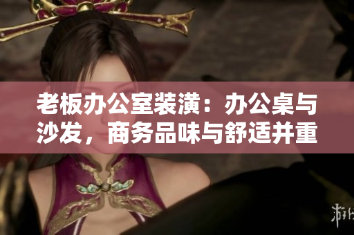 老板辦公室裝潢：辦公桌與沙發(fā)，商務(wù)品味與舒適并重