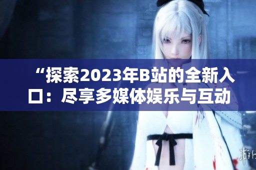 “探索2023年B站的全新入口：盡享多媒體娛樂與互動體驗”
