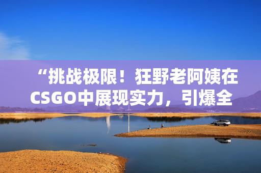 “挑戰(zhàn)極限！狂野老阿姨在CSGO中展現(xiàn)實力，引爆全場熱議！”