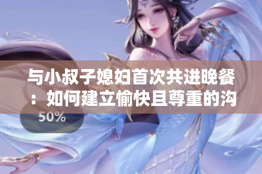 與小叔子媳婦首次共進晚餐：如何建立愉快且尊重的溝通與交流