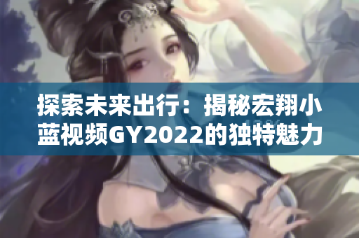 探索未來出行：揭秘宏翔小藍(lán)視頻GY2022的獨(dú)特魅力與先進(jìn)科技
