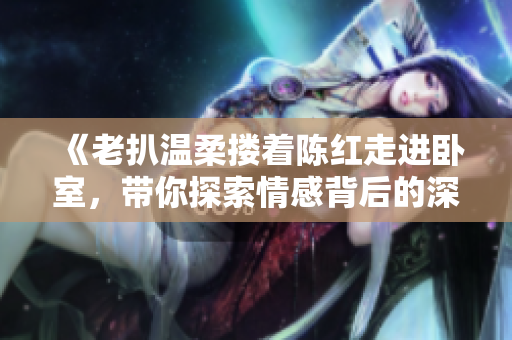 《老扒溫柔摟著陳紅走進(jìn)臥室，帶你探索情感背后的深層故事》