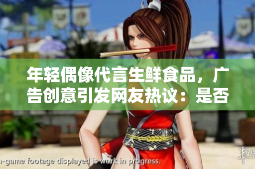 年輕偶像代言生鮮食品，廣告創(chuàng)意引發(fā)網(wǎng)友熱議：是否觸及道德底線？
