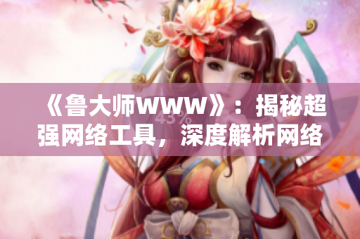 《魯大師WWW》：揭秘超強(qiáng)網(wǎng)絡(luò)工具，深度解析網(wǎng)絡(luò)世界