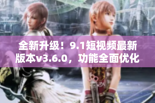 全新升級！9.1短視頻最新版本v3.6.0，功能全面優(yōu)化，體驗(yàn)更升級