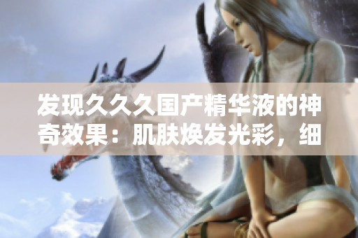 發(fā)現(xiàn)久久久國(guó)產(chǎn)精華液的神奇效果：肌膚煥發(fā)光彩，細(xì)紋淡化，水潤(rùn)養(yǎng)護(hù)一步到位！