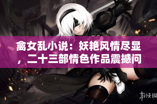 禽女亂小說：妖艷風情盡顯，二十三部情色作品震撼問世
