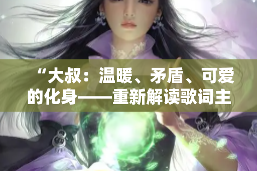 “大叔：溫暖、矛盾、可愛的化身——重新解讀歌詞主題”