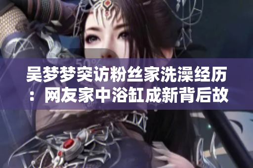 吳夢夢突訪粉絲家洗澡經(jīng)歷：網(wǎng)友家中浴缸成新背后故事