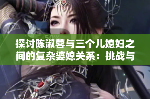 探討陳淑蓉與三個兒媳婦之間的復雜婆媳關系：挑戰(zhàn)與共存之道
