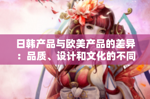 日韓產(chǎn)品與歐美產(chǎn)品的差異：品質(zhì)、設(shè)計(jì)和文化的不同