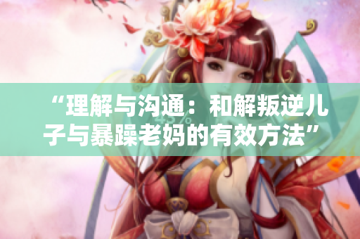 “理解與溝通：和解叛逆兒子與暴躁老媽的有效方法”