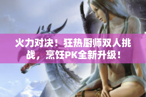火力對(duì)決！狂熱廚師雙人挑戰(zhàn)，烹飪PK全新升級(jí)！