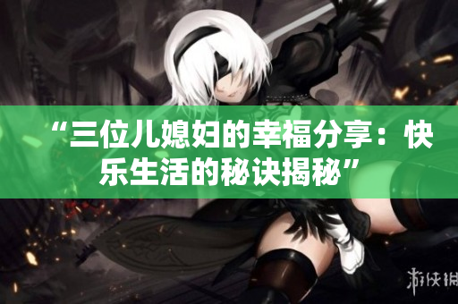 “三位兒媳婦的幸福分享：快樂生活的秘訣揭秘”