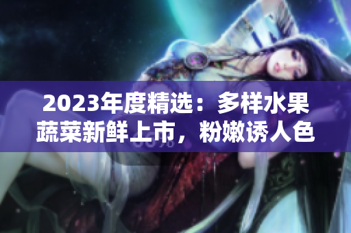 2023年度精選：多樣水果蔬菜新鮮上市，粉嫩誘人色彩引人矚目